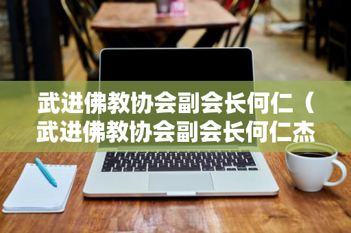 武进佛教协会副会长何仁（武进佛教协会副会长何仁杰简历）