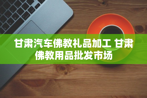 甘肃汽车佛教礼品加工 甘肃佛教用品批发市场