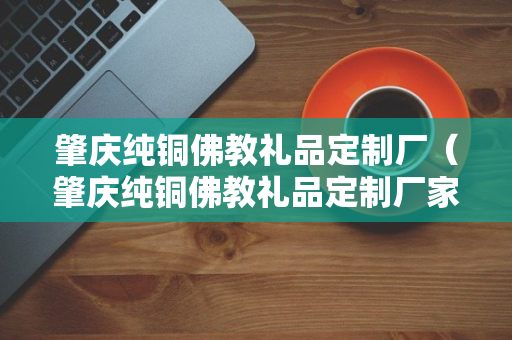 肇庆纯铜佛教礼品定制厂（肇庆纯铜佛教礼品定制厂家电话）