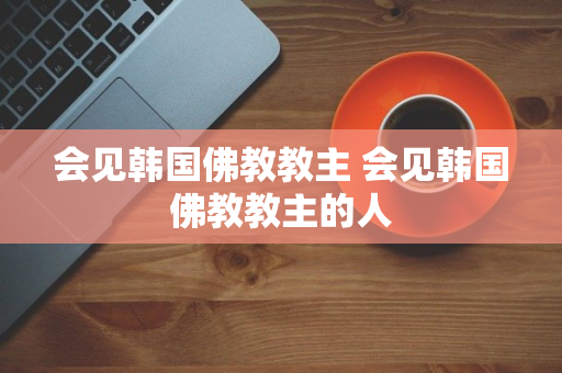 会见韩国佛教教主 会见韩国佛教教主的人