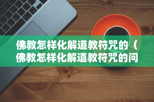 佛教怎样化解道教符咒的（佛教怎样化解道教符咒的问题）