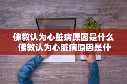 佛教认为心脏病原因是什么 佛教认为心脏病原因是什么呢