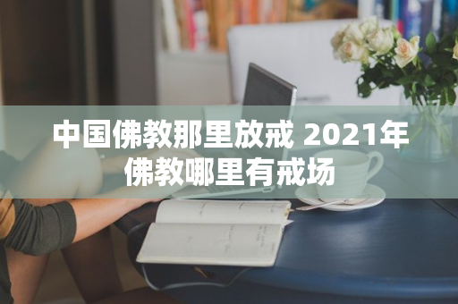 中国佛教那里放戒 2021年佛教哪里有戒场