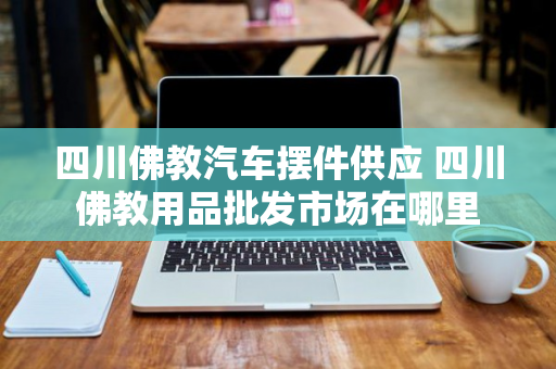 四川佛教汽车摆件供应 四川佛教用品批发市场在哪里