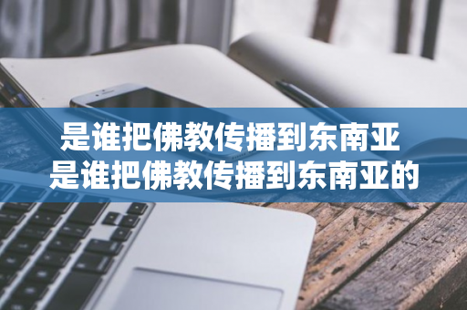 是谁把佛教传播到东南亚 是谁把佛教传播到东南亚的