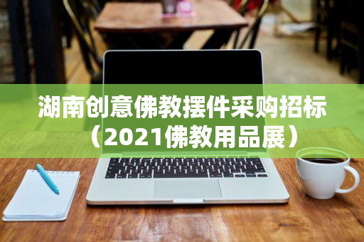 湖南创意佛教摆件采购招标（2021佛教用品展）