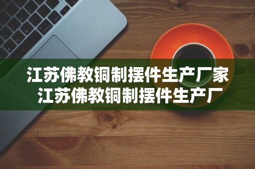 江苏佛教铜制摆件生产厂家 江苏佛教铜制摆件生产厂家地址