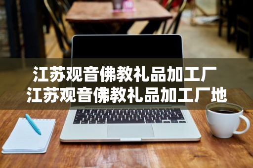 江苏观音佛教礼品加工厂 江苏观音佛教礼品加工厂地址