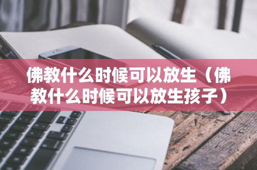 佛教什么时候可以放生（佛教什么时候可以放生孩子）