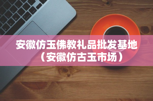 安徽仿玉佛教礼品批发基地（安徽仿古玉市场）