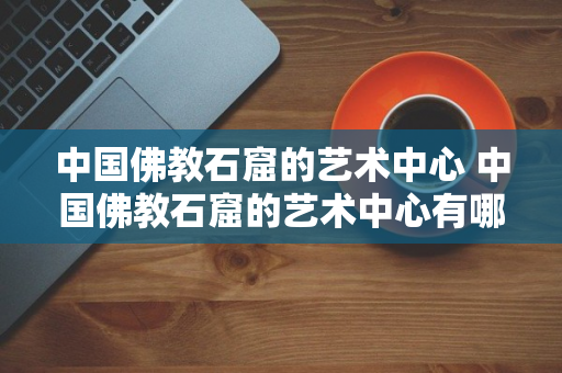 中国佛教石窟的艺术中心 中国佛教石窟的艺术中心有哪些