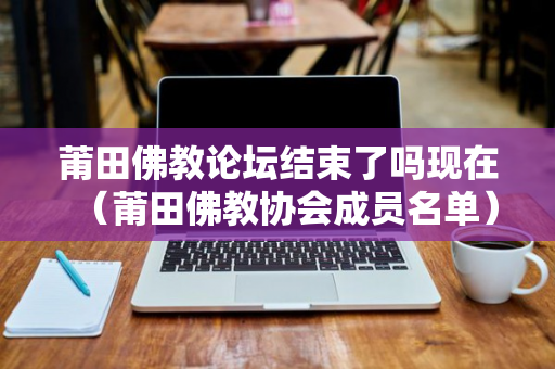 莆田佛教论坛结束了吗现在（莆田佛教协会成员名单）