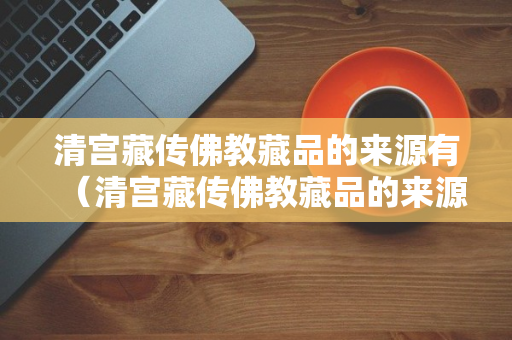 清宫藏传佛教藏品的来源有（清宫藏传佛教藏品的来源有A宫廷造办处制作）