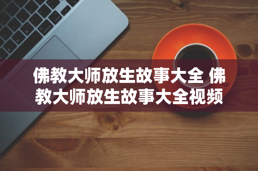 佛教大师放生故事大全 佛教大师放生故事大全视频