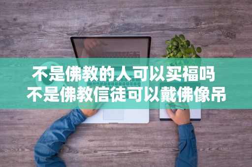 不是佛教的人可以买福吗 不是佛教信徒可以戴佛像吊坠吗