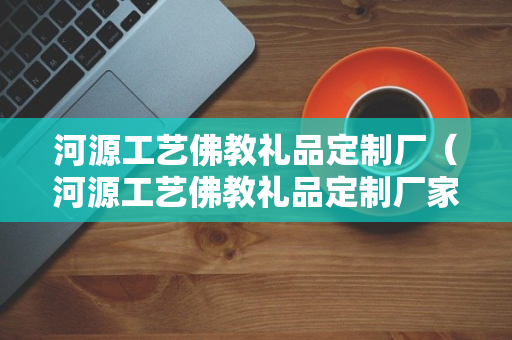 河源工艺佛教礼品定制厂（河源工艺佛教礼品定制厂家）