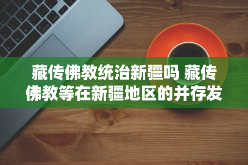 藏传佛教统治新疆吗 藏传佛教等在新疆地区的并存发展