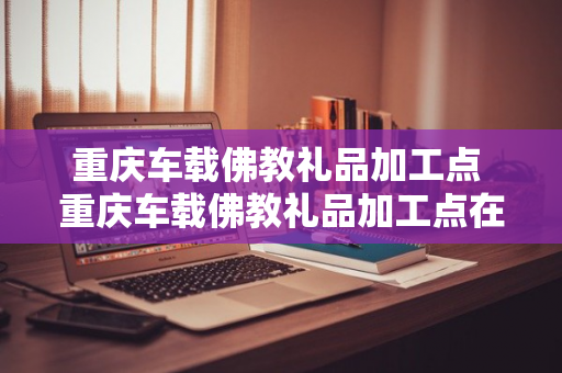 重庆车载佛教礼品加工点 重庆车载佛教礼品加工点在哪里?