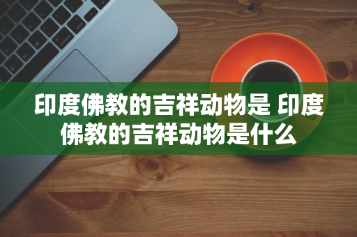 印度佛教的吉祥动物是 印度佛教的吉祥动物是什么