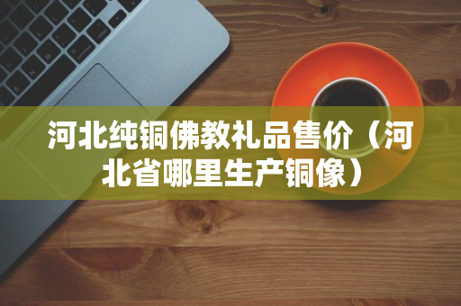 河北纯铜佛教礼品售价（河北省哪里生产铜像）