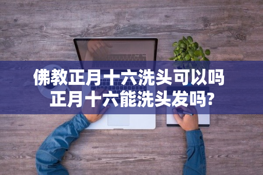 佛教正月十六洗头可以吗 正月十六能洗头发吗?