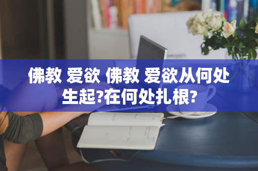 佛教 爱欲 佛教 爱欲从何处生起?在何处扎根?