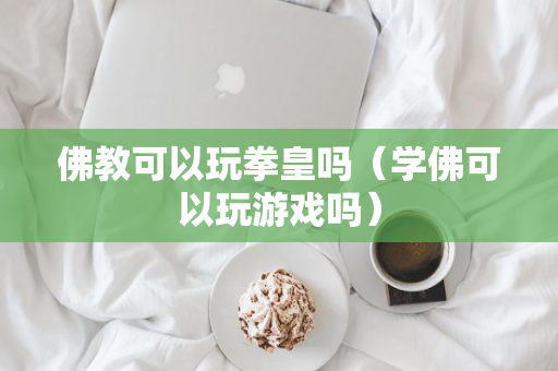 佛教可以玩拳皇吗（学佛可以玩游戏吗）