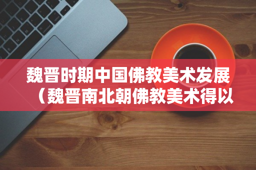 魏晋时期中国佛教美术发展（魏晋南北朝佛教美术得以迅猛发展的原因）