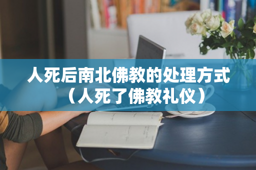 人死后南北佛教的处理方式（人死了佛教礼仪）