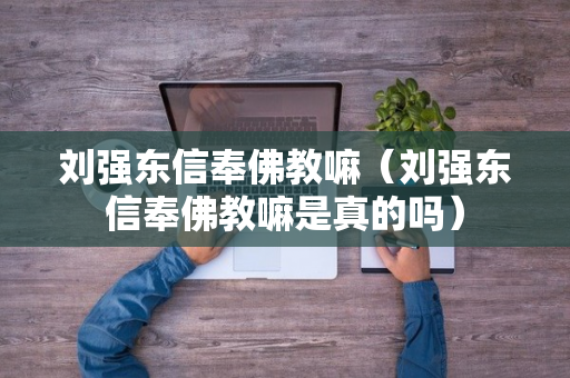 刘强东信奉佛教嘛（刘强东信奉佛教嘛是真的吗）