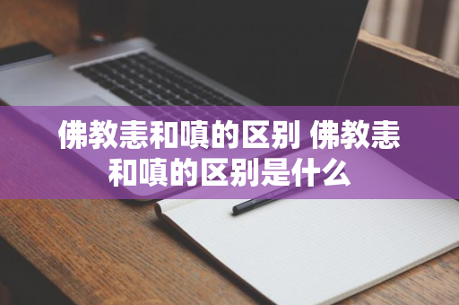 佛教恚和嗔的区别 佛教恚和嗔的区别是什么