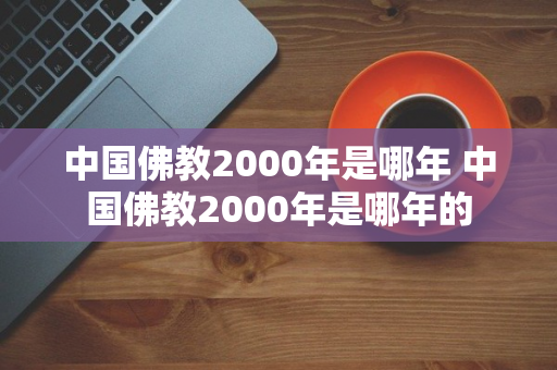 中国佛教2000年是哪年 中国佛教2000年是哪年的