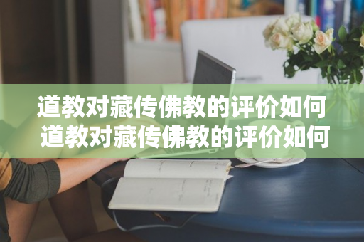 道教对藏传佛教的评价如何 道教对藏传佛教的评价如何写