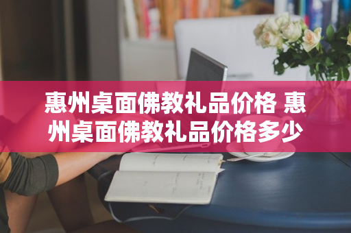 惠州桌面佛教礼品价格 惠州桌面佛教礼品价格多少