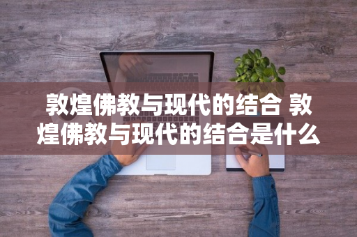 敦煌佛教与现代的结合 敦煌佛教与现代的结合是什么