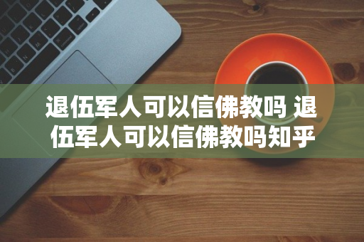 退伍军人可以信佛教吗 退伍军人可以信佛教吗知乎