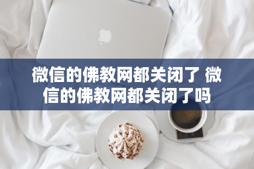 微信的佛教网都关闭了 微信的佛教网都关闭了吗