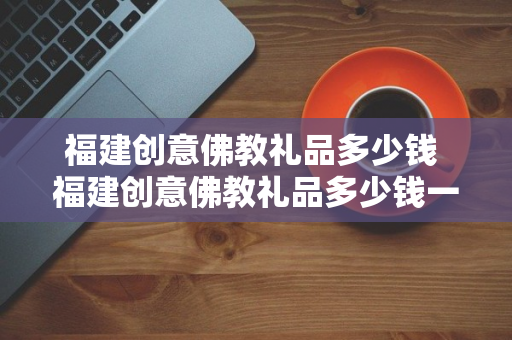 福建创意佛教礼品多少钱 福建创意佛教礼品多少钱一个